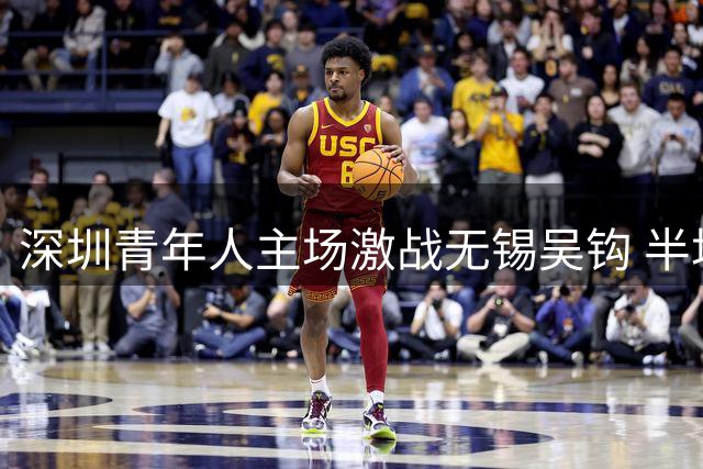 深圳青年人主场激战无锡吴钩 半场握手言和王智诚伤退