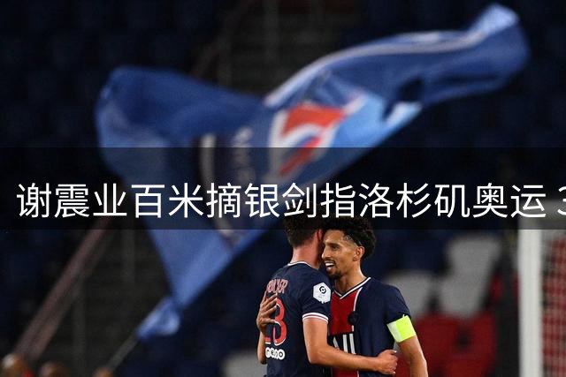 谢震业百米摘银剑指洛杉矶奥运 33岁老将欲书写五届奥运传奇